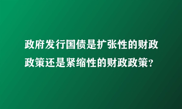 政府发行国债是扩张性的财政政策还是紧缩性的财政政策？