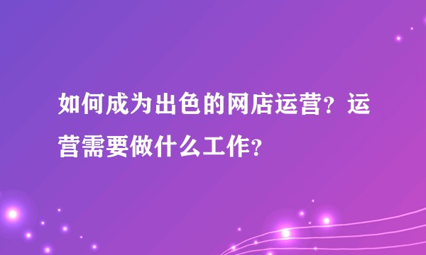 如何成为出色的网店运营？运营需要做什么工作？