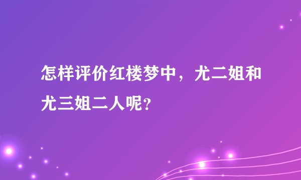 怎样评价红楼梦中，尤二姐和尤三姐二人呢？