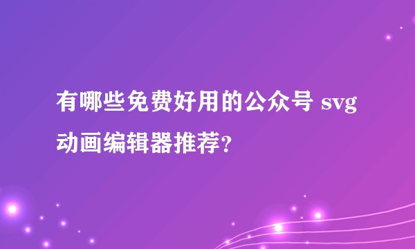 有哪些免费好用的公众号 svg 动画编辑器推荐？