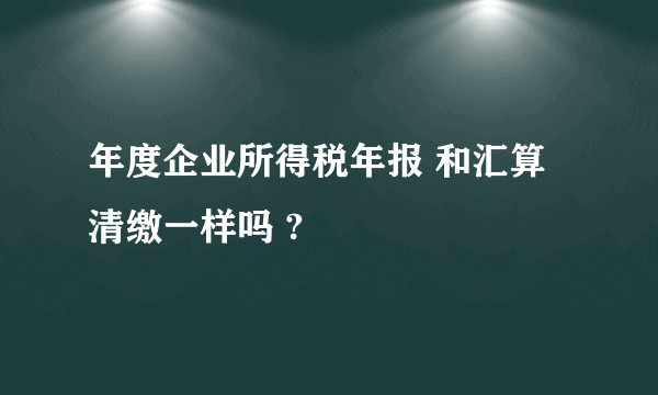 年度企业所得税年报 和汇算清缴一样吗 ?
