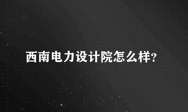 西南电力设计院怎么样？