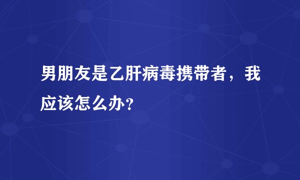 男朋友是乙肝病毒携带者，我应该怎么办？