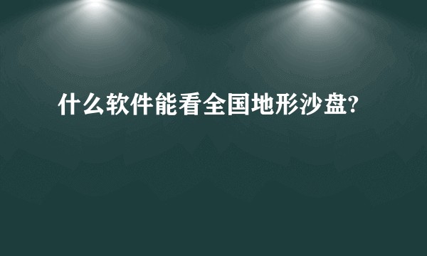 什么软件能看全国地形沙盘?