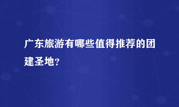 广东旅游有哪些值得推荐的团建圣地？