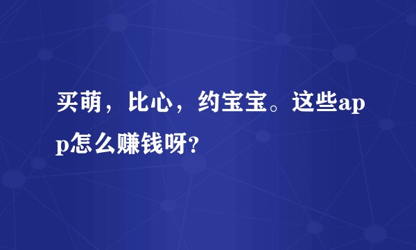 买萌，比心，约宝宝。这些app怎么赚钱呀？