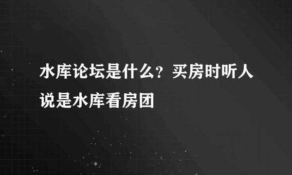 水库论坛是什么？买房时听人说是水库看房团