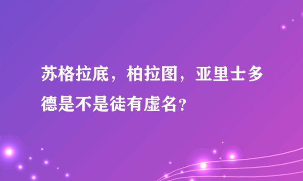 苏格拉底，柏拉图，亚里士多德是不是徒有虚名？