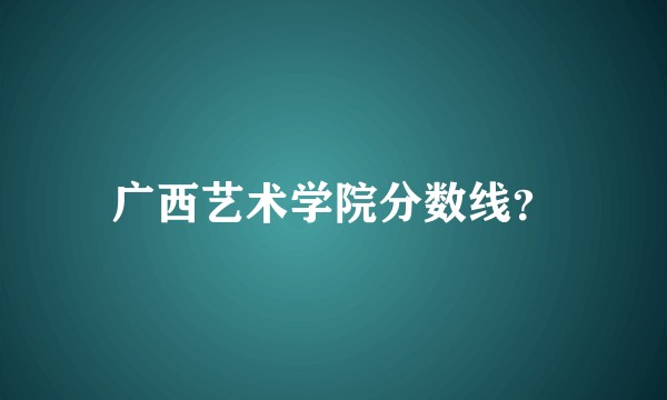 广西艺术学院分数线？