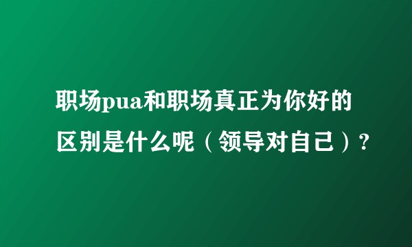 职场pua和职场真正为你好的区别是什么呢(领导对自己)?