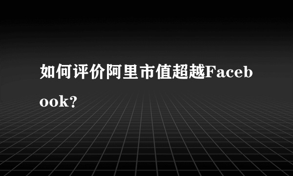 如何评价阿里市值超越Facebook？
