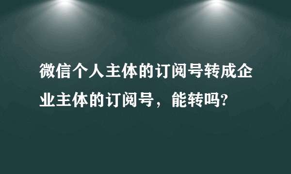 微信个人主体的订阅号转成企业主体的订阅号，能转吗?