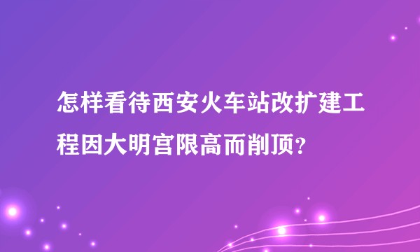 怎样看待西安火车站改扩建工程因大明宫限高而削顶？
