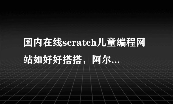 国内在线scratch儿童编程网站如好好搭搭，阿尔法营，编程边玩，网易卡搭分别有什么特点？