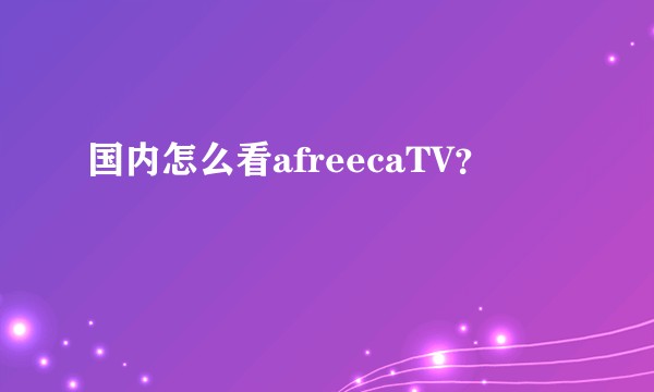国内怎么看afreecaTV?