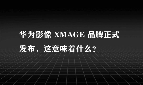 华为影像 XMAGE 品牌正式发布，这意味着什么？