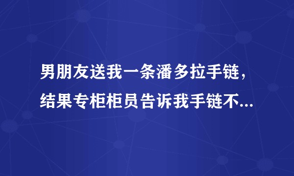男朋友送我一条潘多拉手链，结果专柜柜员告诉我手链不是潘多拉，我很崩溃，男朋友这样做还是爱我吗？