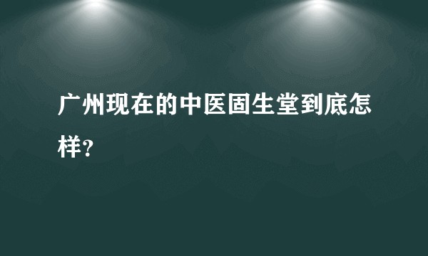 广州现在的中医固生堂到底怎样？