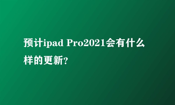 预计ipad Pro2021会有什么样的更新？