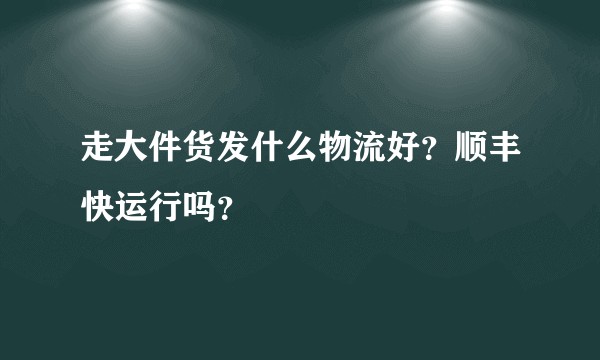 走大件货发什么物流好？顺丰快运行吗？