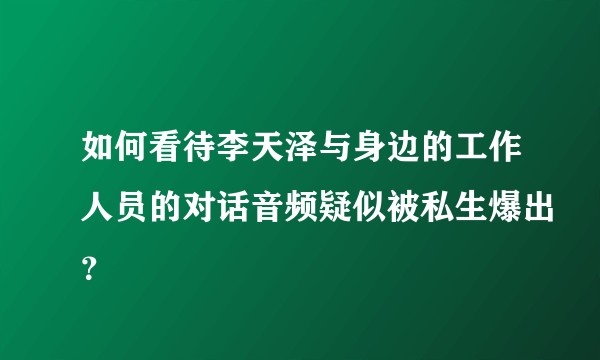 如何看待李天泽与身边的工作人员的对话音频疑似被私生爆出？