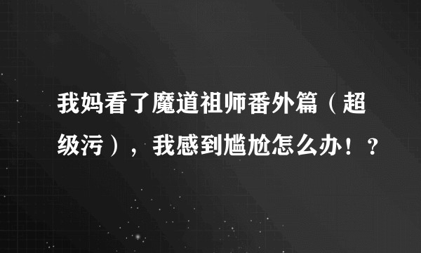 我妈看了魔道祖师番外篇（超级污），我感到尴尬怎么办！？