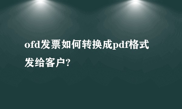 ofd发票如何转换成pdf格式发给客户?