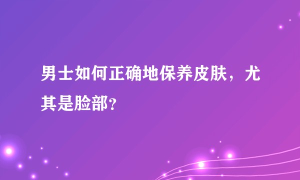 男士如何正确地保养皮肤，尤其是脸部？