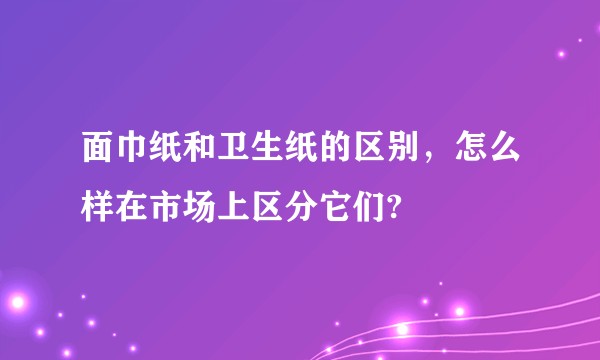 面巾纸和卫生纸的区别，怎么样在市场上区分它们?