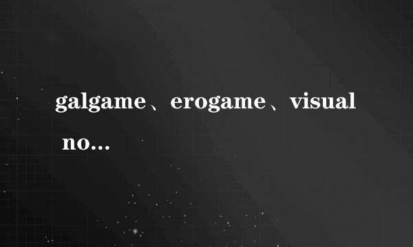 galgame、erogame、visual novel、黄油，这些概念的起源和差异是什么？