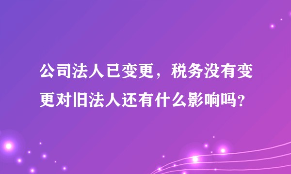 公司法人已变更，税务没有变更对旧法人还有什么影响吗？