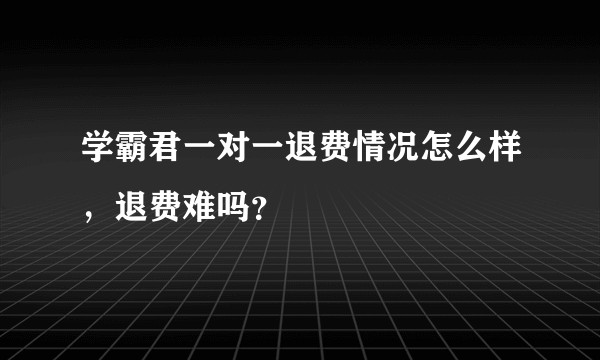 学霸君一对一退费情况怎么样，退费难吗？