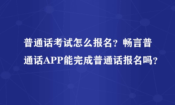 普通话考试怎么报名？畅言普通话APP能完成普通话报名吗？