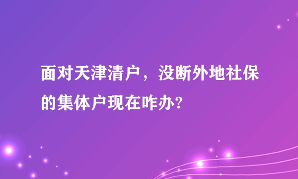 面对天津清户,没断外地社保的集体户现在咋办?