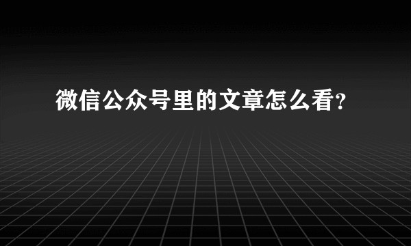 微信公众号里的文章怎么看？