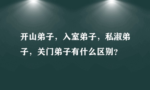 开山弟子，入室弟子，私淑弟子，关门弟子有什么区别？
