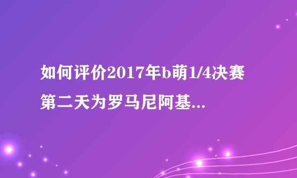 如何评价2017年b萌1/4决赛第二天为罗马尼阿基曼的各种拉票行为？