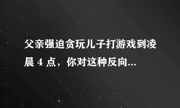 父亲强迫贪玩儿子打游戏到凌晨 4 点，你对这种反向教育有哪些评价？