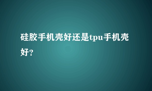 硅胶手机壳好还是tpu手机壳好？