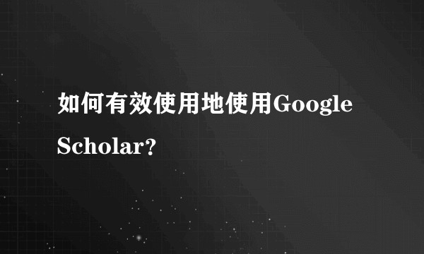 如何有效使用地使用Google Scholar？