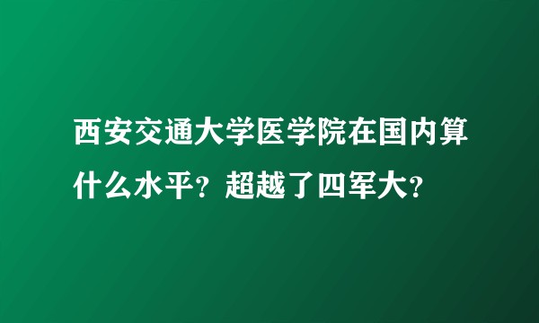 西安交通大学医学院在国内算什么水平？超越了四军大？