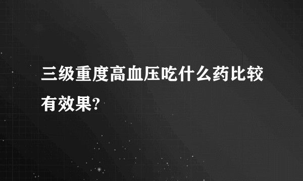 三级重度高血压吃什么药比较有效果?