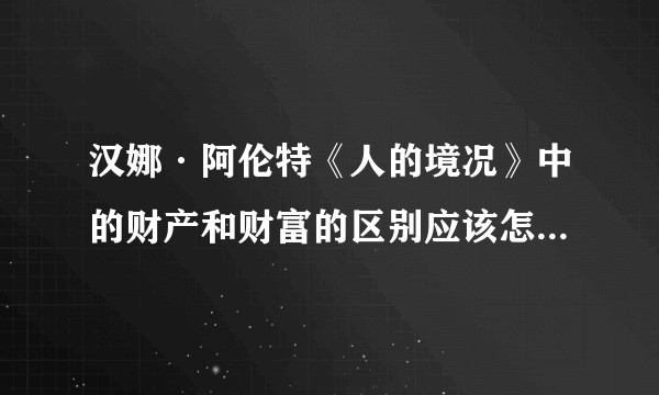 汉娜·阿伦特《人的境况》中的财产和财富的区别应该怎么理解？具体指什么？