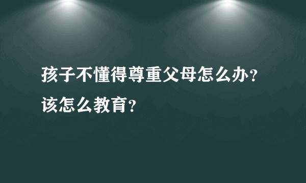 孩子不懂得尊重父母怎么办？该怎么教育？