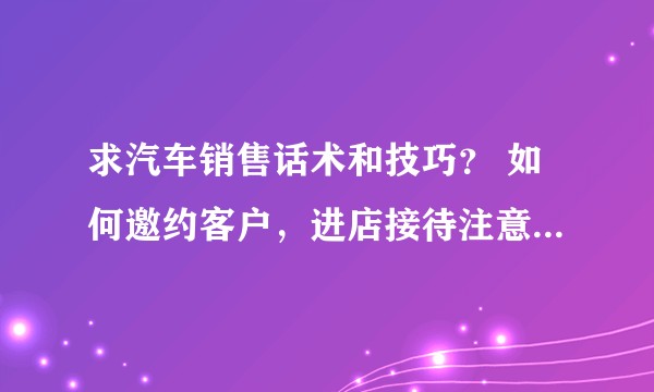 求汽车销售话术和技巧？ 如何邀约客户，进店接待注意事项，汽车销售逼单话术,m7e1n6g?