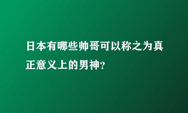 日本有哪些帅哥可以称之为真正意义上的男神？