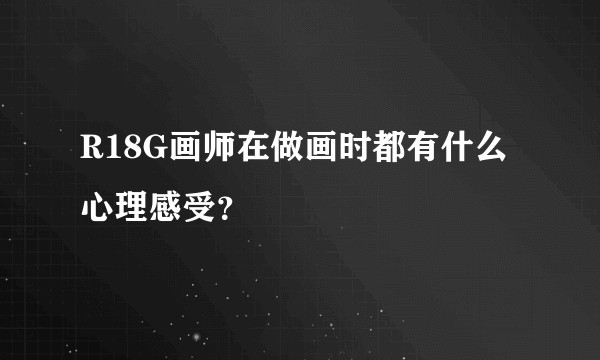 R18G画师在做画时都有什么心理感受？
