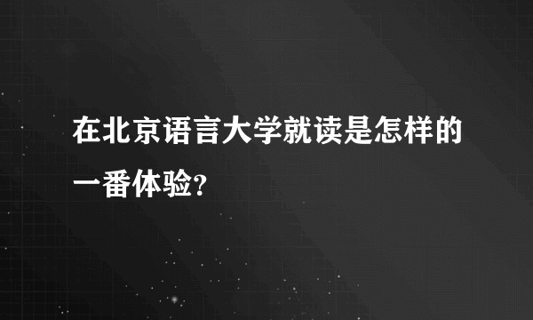 在北京语言大学就读是怎样的一番体验？