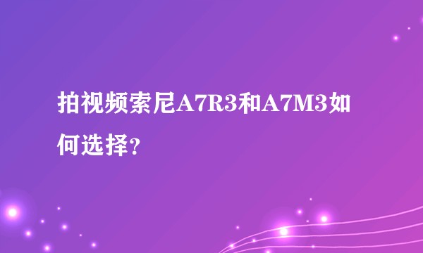 拍视频索尼A7R3和A7M3如何选择？