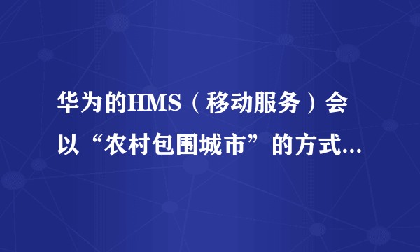 华为的HMS（移动服务）会以“农村包围城市”的方式成为全球第一大生态吗？